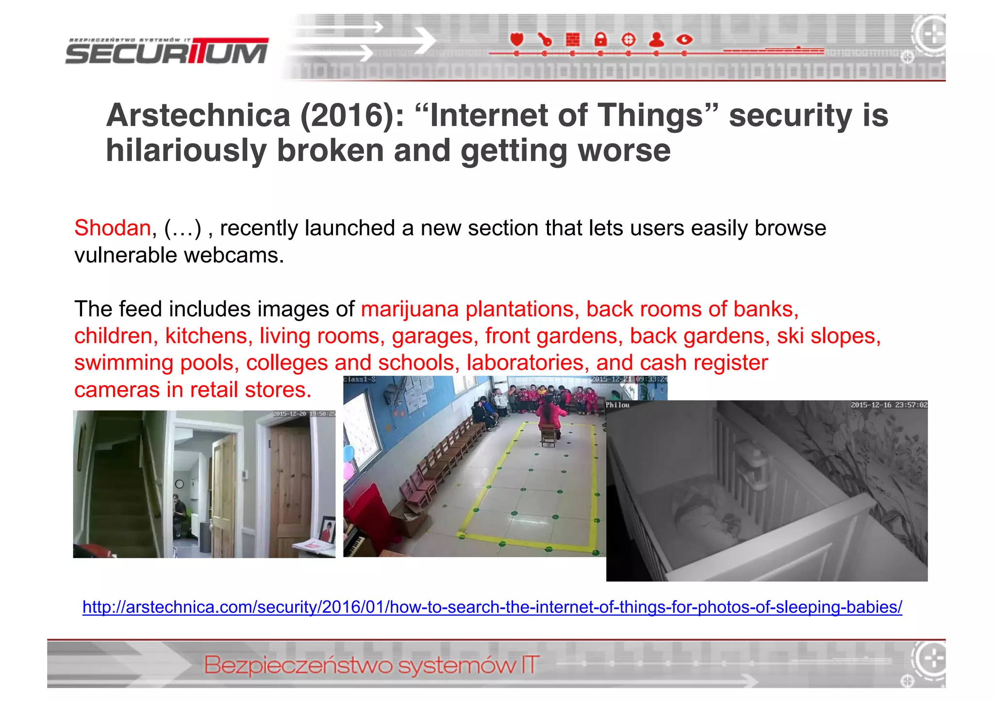 Arstechnica (2016): “Internet of Things” security is
hilariously broken and getting worse
http://arstechnica.com/security/2016/01/how-­to-­search-­the-­internet-­of-­things-­for-­photos-­of-­sleeping-­babies/
Shodan,  (…)  ,  recently  launched  a  new  section that  lets  users  easily  browse  
vulnerable  webcams.
The  feed  includes  images  of  marijuana  plantations,  back  rooms  of  banks,  
children,  kitchens,  living  rooms,  garages,  front  gardens,  back  gardens,  ski  slopes,  
swimming  pools,  colleges  and  schools,  laboratories,  and  cash  register  
cameras  in  retail  stores.
 