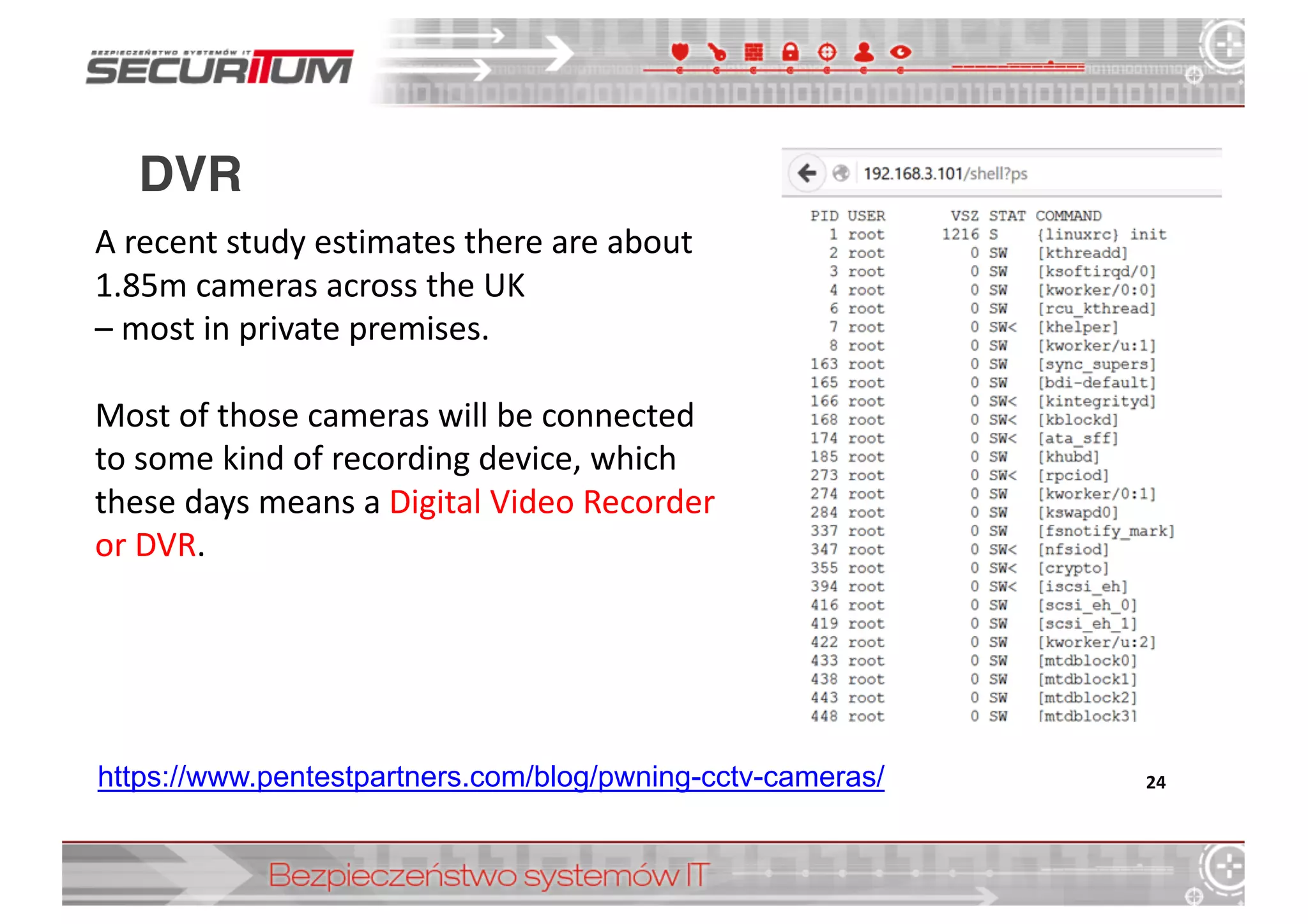 DVR
24https://www.pentestpartners.com/blog/pwning-­cctv-­cameras/
A	
  recent	
  study	
  estimates	
  there	
  are	
  about	
  
1.85m	
  cameras	
  across	
  the	
  UK	
  
– most	
  in	
  private	
  premises.	
  
Most	
  of	
  those	
  cameras	
  will	
  be	
  connected	
  
to	
  some	
  kind	
  of	
  recording	
  device,	
  which	
  
these	
  days	
  means	
  a	
  Digital	
  Video	
  Recorder	
  
or	
  DVR.
 
