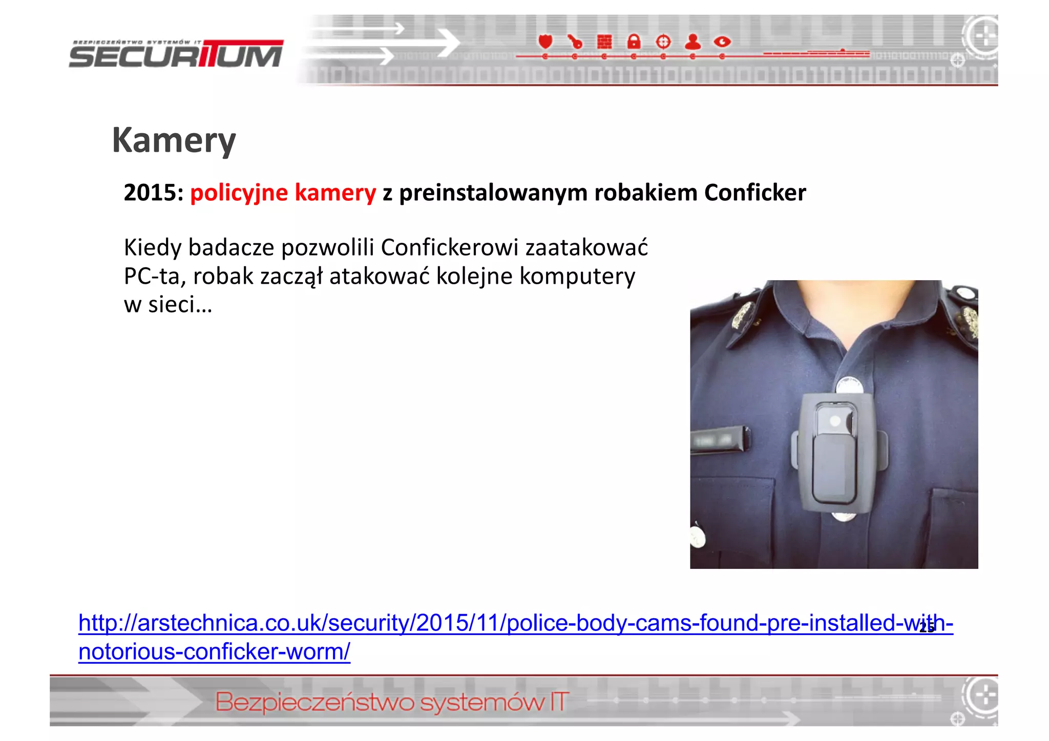 Kamery	
  
25http://arstechnica.co.uk/security/2015/11/police-­body-­cams-­found-­pre-­installed-­with-­
notorious-­conficker-­worm/
2015:	
  policyjne	
  kamery z	
  preinstalowanym	
  robakiem	
  Conficker
Kiedy	
  badacze	
  pozwolili	
  Confickerowi	
  zaatakować	
  
PC-­‐ta,	
  robak	
  zaczął	
  atakować	
  kolejne	
  komputery
w	
  sieci…
 