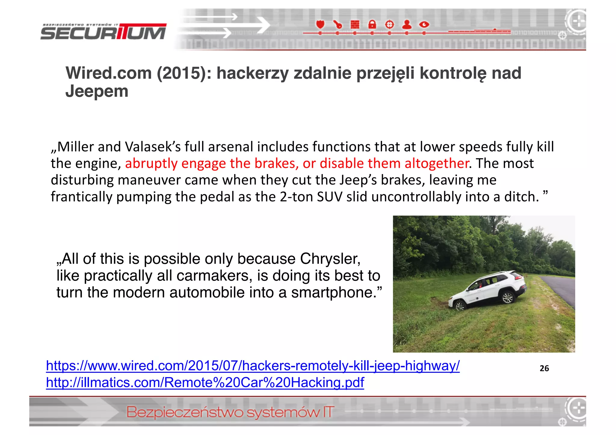 Wired.com (2015): hackerzy zdalnie przejęli kontrolę nad
Jeepem
„All of this is possible only because Chrysler,
like practically all carmakers, is doing its best to
turn the modern automobile into a smartphone.”
26https://www.wired.com/2015/07/hackers-­remotely-­kill-­jeep-­highway/
http://illmatics.com/Remote%20Car%20Hacking.pdf
„Miller	
  and	
  Valasek’s	
  full	
  arsenal	
  includes	
  functions	
  that	
  at	
  lower	
  speeds	
  fully	
  kill	
  
the	
  engine,	
  abruptly	
  engage	
  the	
  brakes,	
  or	
  disable	
  them	
  altogether.	
  The	
  most	
  
disturbing	
  maneuver	
  came	
  when	
  they	
  cut	
  the	
  Jeep’s	
  brakes,	
  leaving	
  me	
  
frantically	
  pumping	
  the	
  pedal	
  as	
  the	
  2-­‐ton	
  SUV	
  slid	
  uncontrollably	
  into	
  a	
  ditch. ”
 
