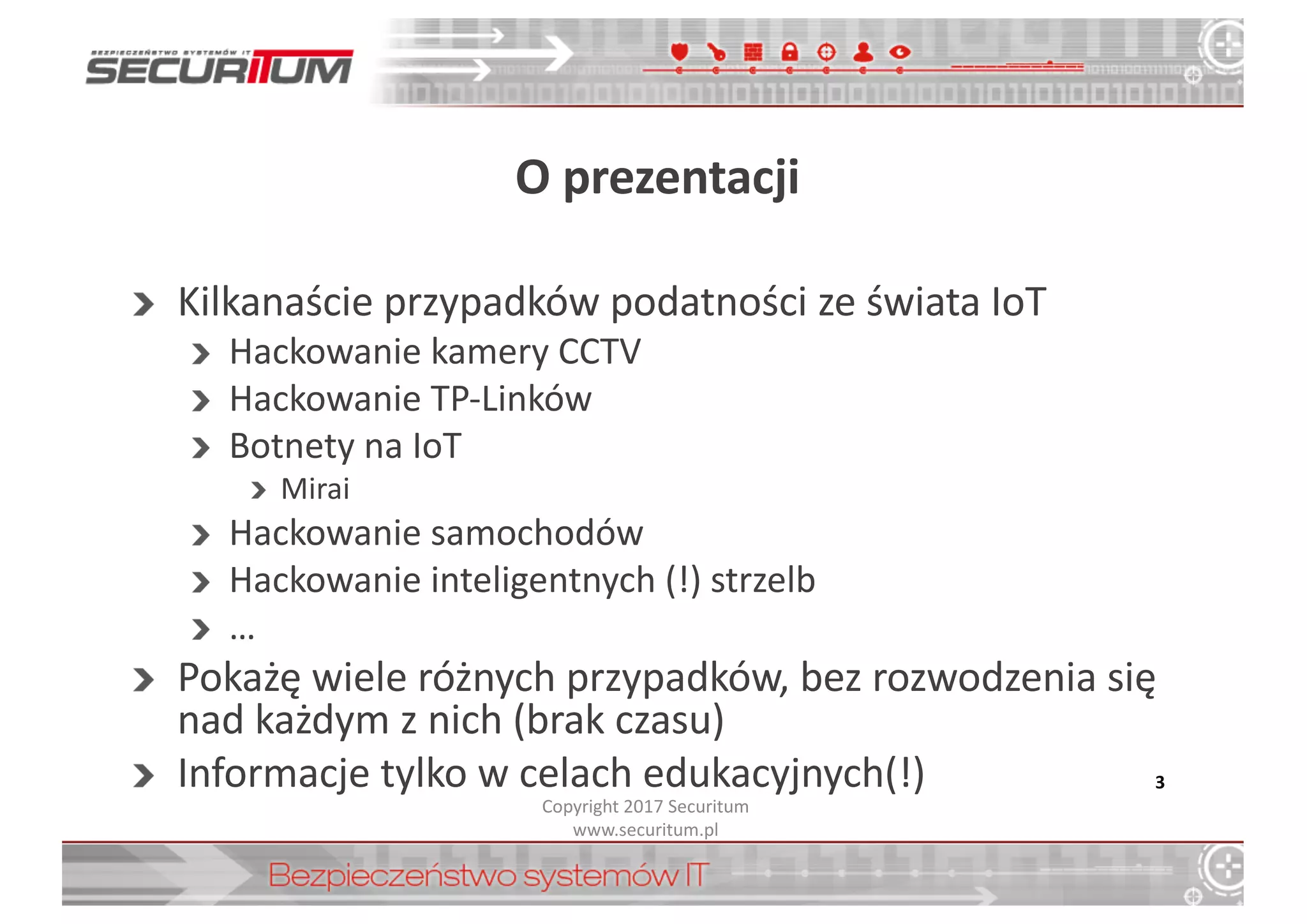 O	
  prezentacji
Kilkanaście	
  przypadków	
  podatności	
  ze	
  świata	
  IoT
Hackowanie kamery	
  CCTV
Hackowanie TP-­‐Linków
Botnety na	
  IoT
Mirai
Hackowanie samochodów
Hackowanie inteligentnych	
  (!)	
  strzelb
…
Pokażę	
  wiele	
  różnych	
  przypadków,	
  bez	
  rozwodzenia	
  się	
  
nad	
  każdym	
  z	
  nich	
  (brak	
  czasu)
Informacje	
  tylko	
  w	
  celach	
  edukacyjnych(!) 3
Copyright	
  2017	
  Securitum
www.securitum.pl
 