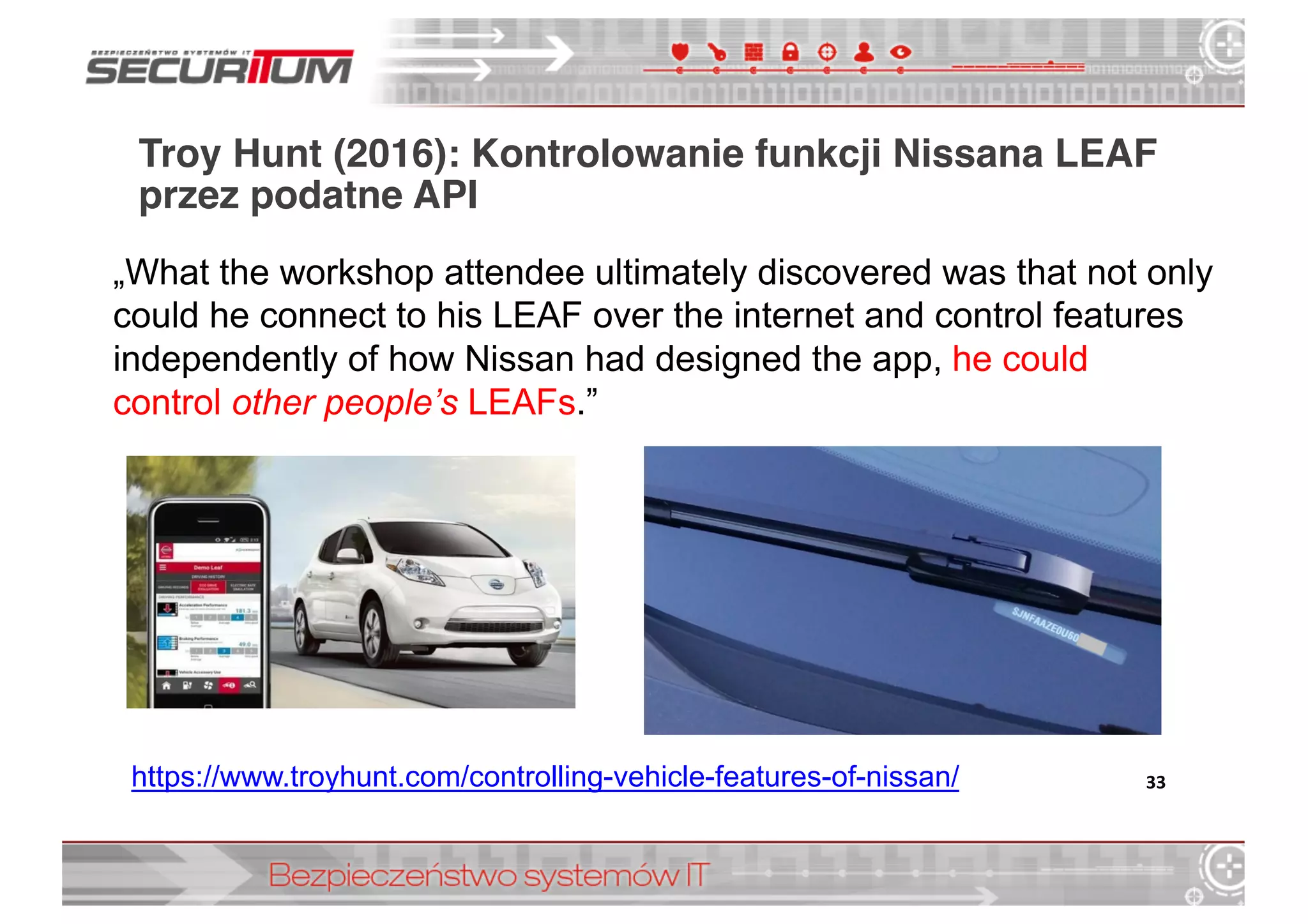 Troy Hunt (2016): Kontrolowanie funkcji Nissana LEAF
przez podatne API
33https://www.troyhunt.com/controlling-­vehicle-­features-­of-­nissan/
„What  the  workshop  attendee  ultimately  discovered  was  that  not  only  
could  he  connect  to  his  LEAF  over  the  internet  and  control  features  
independently  of  how  Nissan  had  designed  the  app,  he  could  
control other  people’s  LEAFs.”
 