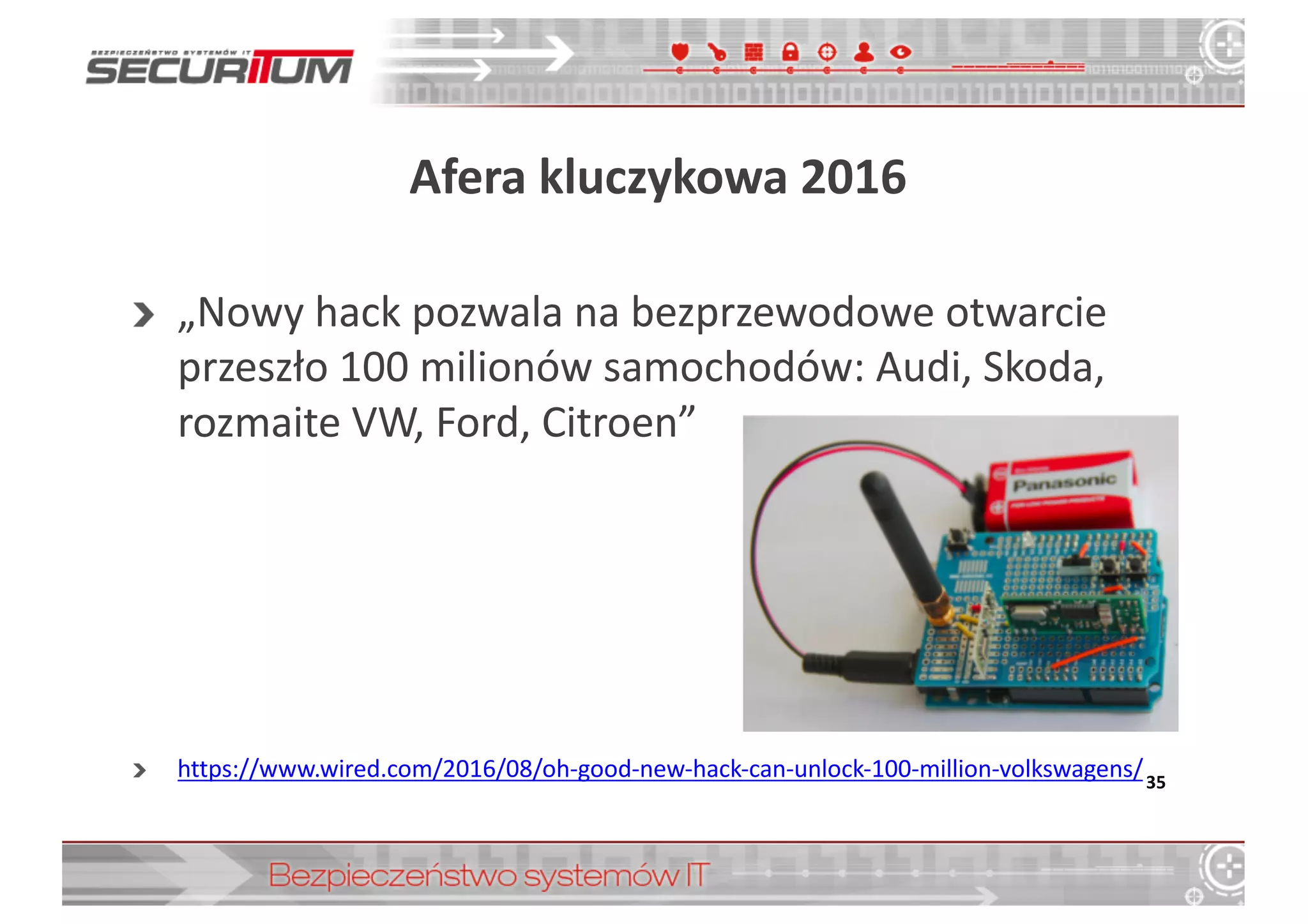 Afera	
  kluczykowa	
  2016	
  
„Nowy	
  hack pozwala	
  na	
  bezprzewodowe	
  otwarcie	
  
przeszło	
  100	
  milionów	
  samochodów:	
  Audi,	
  Skoda,	
  
rozmaite	
  VW,	
  Ford,	
  Citroen”
https://www.wired.com/2016/08/oh-­‐good-­‐new-­‐hack-­‐can-­‐unlock-­‐100-­‐million-­‐volkswagens/35
 