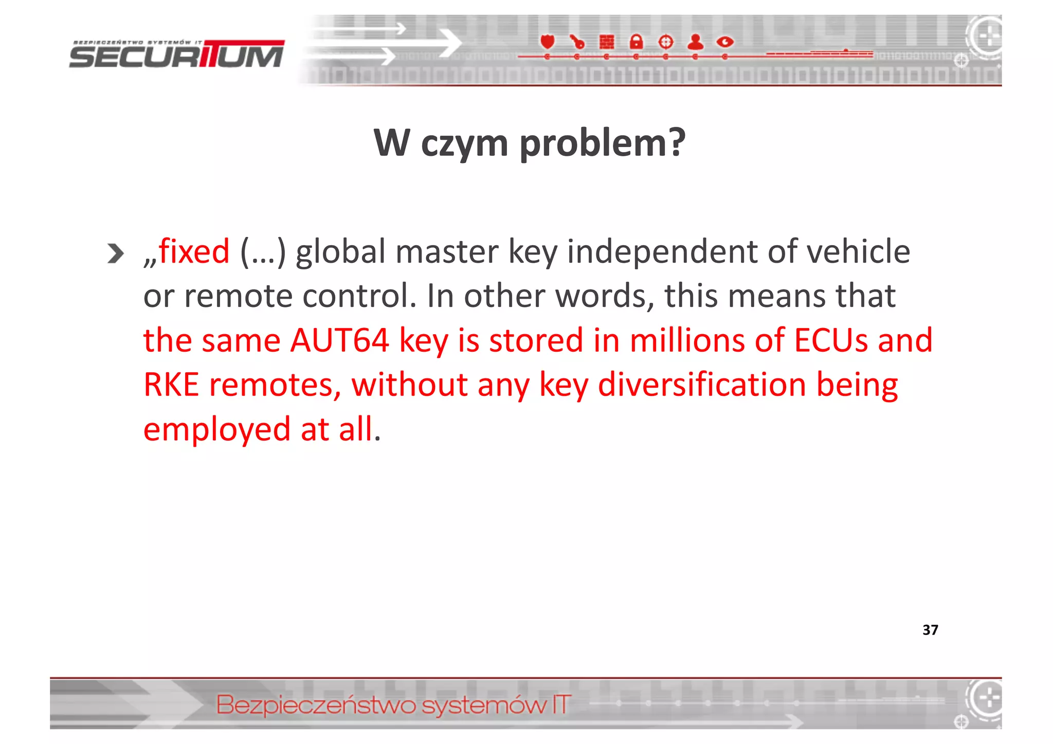 W	
  czym	
  problem?
„fixed (…)	
  global master	
  key independent	
  of	
  vehicle
or remote control.	
  In	
  other words,	
  this means that
the	
  same	
  AUT64	
  key is stored in	
  millions of	
  ECUs and	
  
RKE	
  remotes,	
  without any key diversification being
employed at all.
37
 