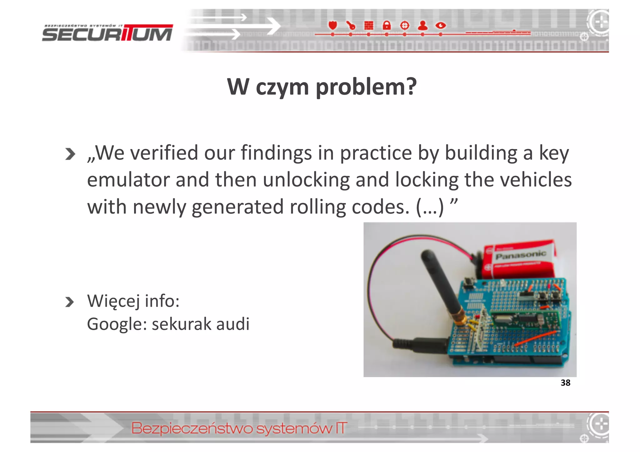 W	
  czym	
  problem?
„We	
  verified our findings in	
  practice by	
  building a	
  key
emulator	
  and	
  then unlocking and	
  locking the	
  vehicles
with	
  newly generated rolling	
  codes.	
  (…) ”
Więcej	
  info:
Google:	
  sekurak audi
38
 