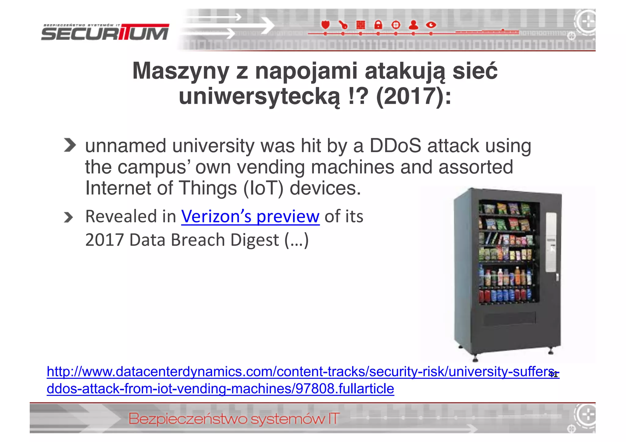 Maszyny z napojami atakują sieć
uniwersytecką !? (2017):
unnamed university was hit by a DDoS attack using
the campus’ own vending machines and assorted
Internet of Things (IoT) devices.
Revealed in Verizon’s	
  preview of	
  its
2017	
  Data	
  Breach Digest	
  (…)	
  
41http://www.datacenterdynamics.com/content-­tracks/security-­risk/university-­suffers-­
ddos-­attack-­from-­iot-­vending-­machines/97808.fullarticle
 