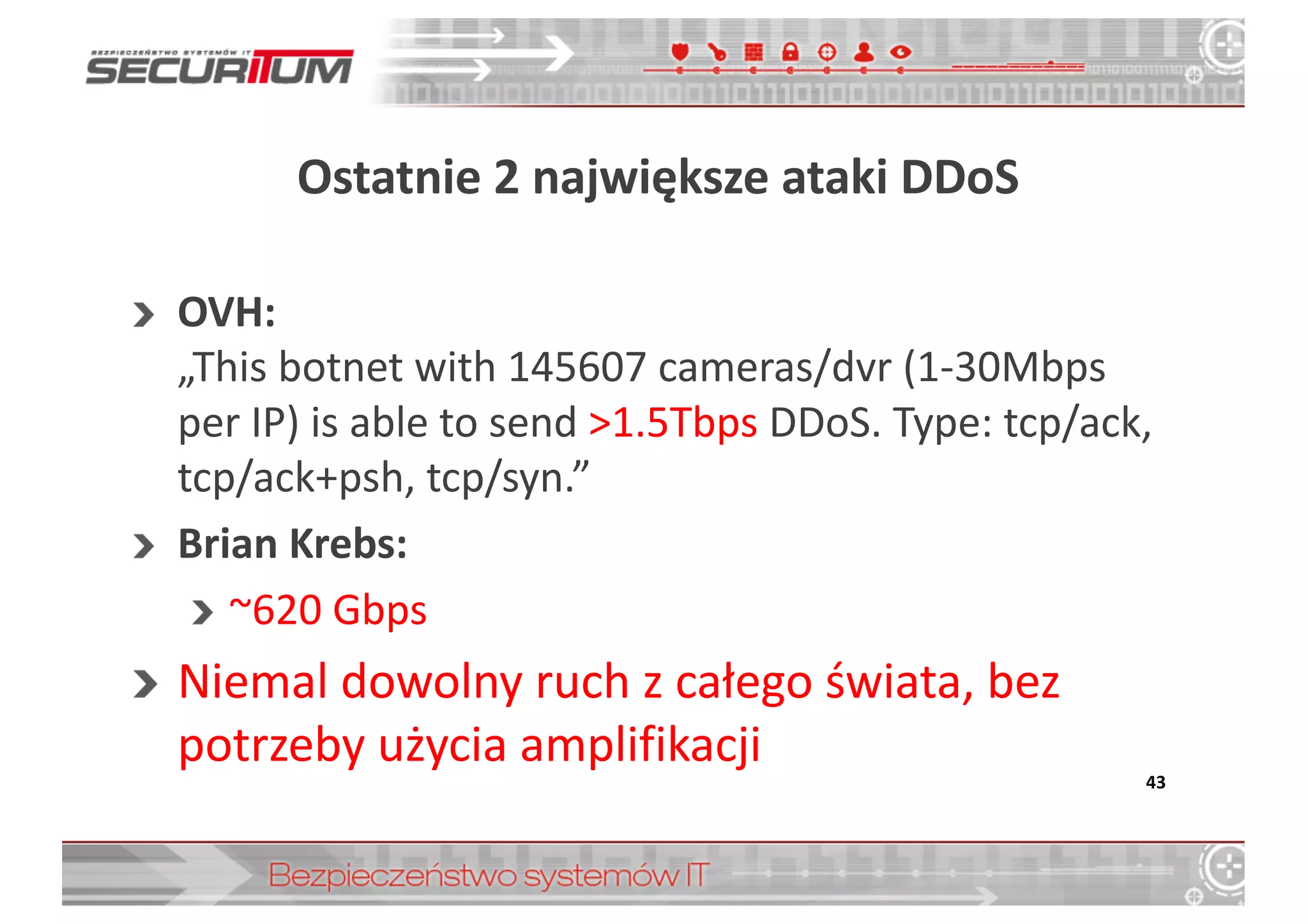 Ostatnie	
  2	
  największe	
  ataki	
  DDoS
OVH:	
  
„This botnet with	
  145607	
  cameras/dvr (1-­‐30Mbps	
  
per	
  IP)	
  is able to	
  send >1.5Tbps DDoS.	
  Type:	
  tcp/ack,	
  
tcp/ack+psh,	
  tcp/syn.”
Brian	
  Krebs:	
  
~620	
  Gbps
Niemal	
  dowolny	
  ruch	
  z	
  całego	
  świata,	
  bez	
  
potrzeby	
  użycia	
  amplifikacji
43
 