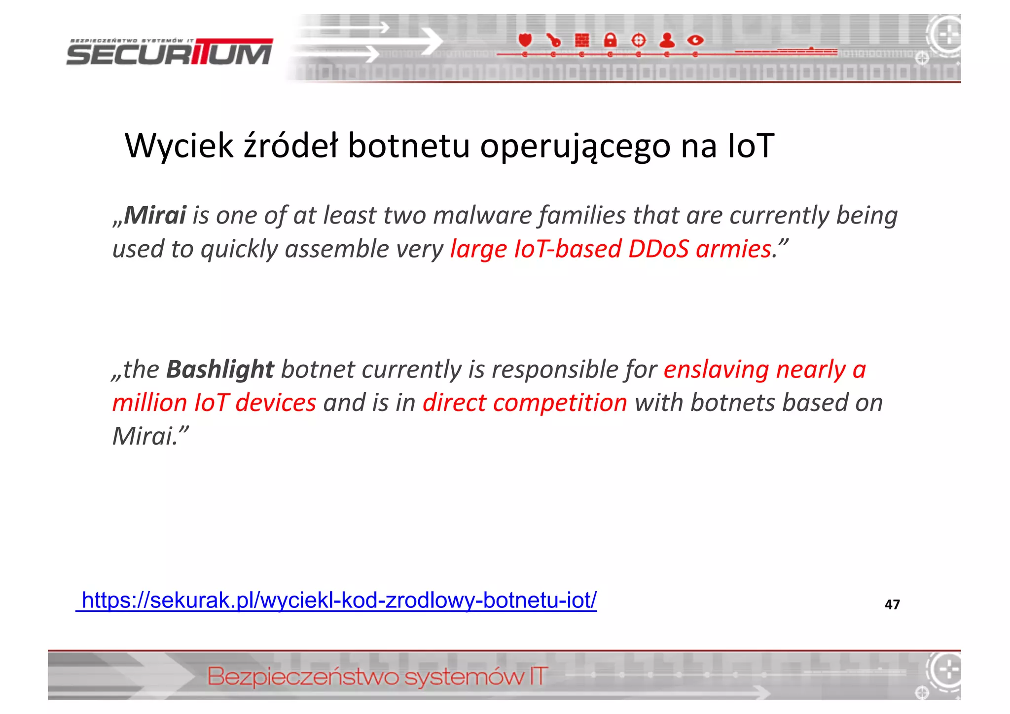 „Mirai is one	
  of	
  at least two malware families that are currently being
used to	
  quickly assemble very large IoT-­‐based DDoS armies.”
„the Bashlight botnet currently is responsible for	
  enslaving nearly a	
  
million IoT devices and	
  is in	
  direct competition with	
  botnets based on	
  
Mirai.”
47https://sekurak.pl/wyciekl-­kod-­zrodlowy-­botnetu-­iot/
Wyciek	
  źródeł	
  botnetu	
  operującego	
  na	
  IoT
 