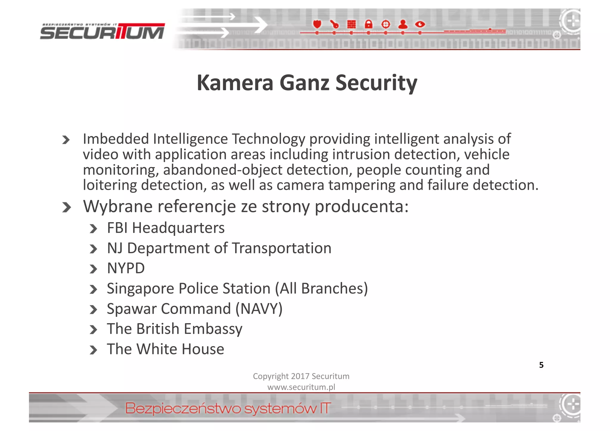 Kamera	
  Ganz Security
Imbedded Intelligence Technology	
  providing intelligent analysis of	
  
video	
  with	
  application areas including intrusion detection,	
  vehicle
monitoring,	
  abandoned-­‐object detection,	
  people counting and	
  
loitering detection,	
  as	
  well as	
  camera tampering and	
  failure detection.	
  
Wybrane	
  referencje	
  ze	
  strony	
  producenta:
FBI	
  Headquarters
NJ	
  Department of	
  Transportation
NYPD
Singapore Police	
  Station	
  (All Branches)
Spawar Command (NAVY)
The	
  British	
  Embassy
The	
  White	
  House
5
Copyright	
  2017	
  Securitum
www.securitum.pl
 