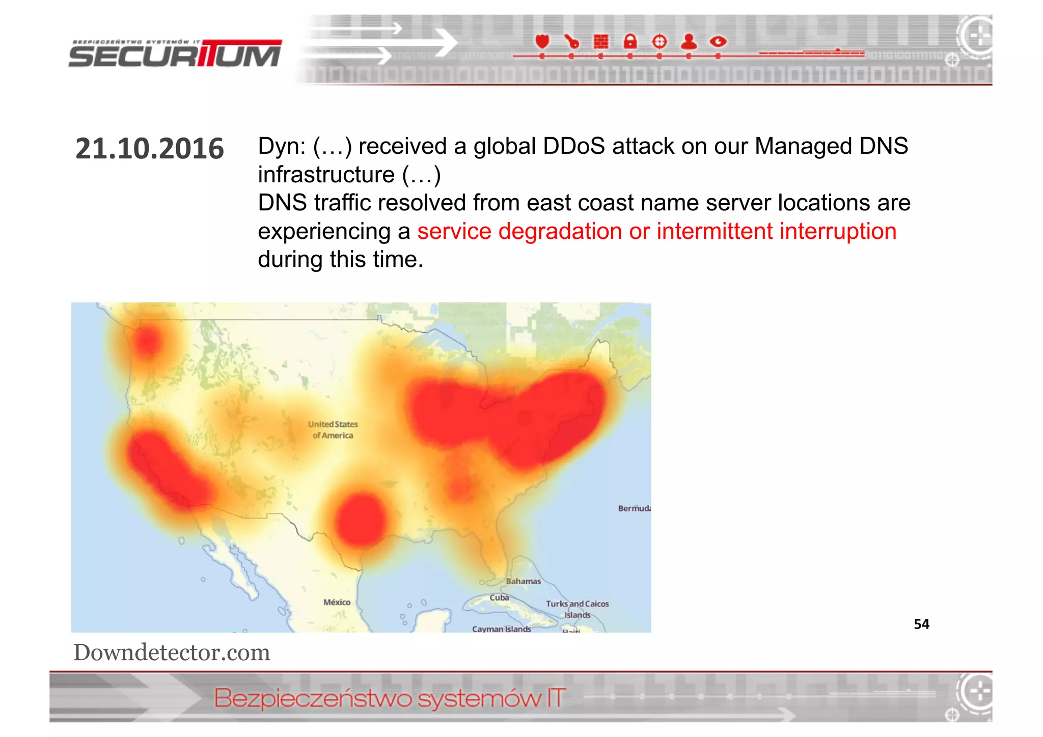 21.10.2016
54
Dyn:  (…)  received  a  global  DDoS  attack  on  our  Managed  DNS  
infrastructure  (…)  
DNS  traffic  resolved  from  east  coast  name  server  locations  are  
experiencing  a  service  degradation  or  intermittent  interruption  
during  this  time.
Downdetector.com
 