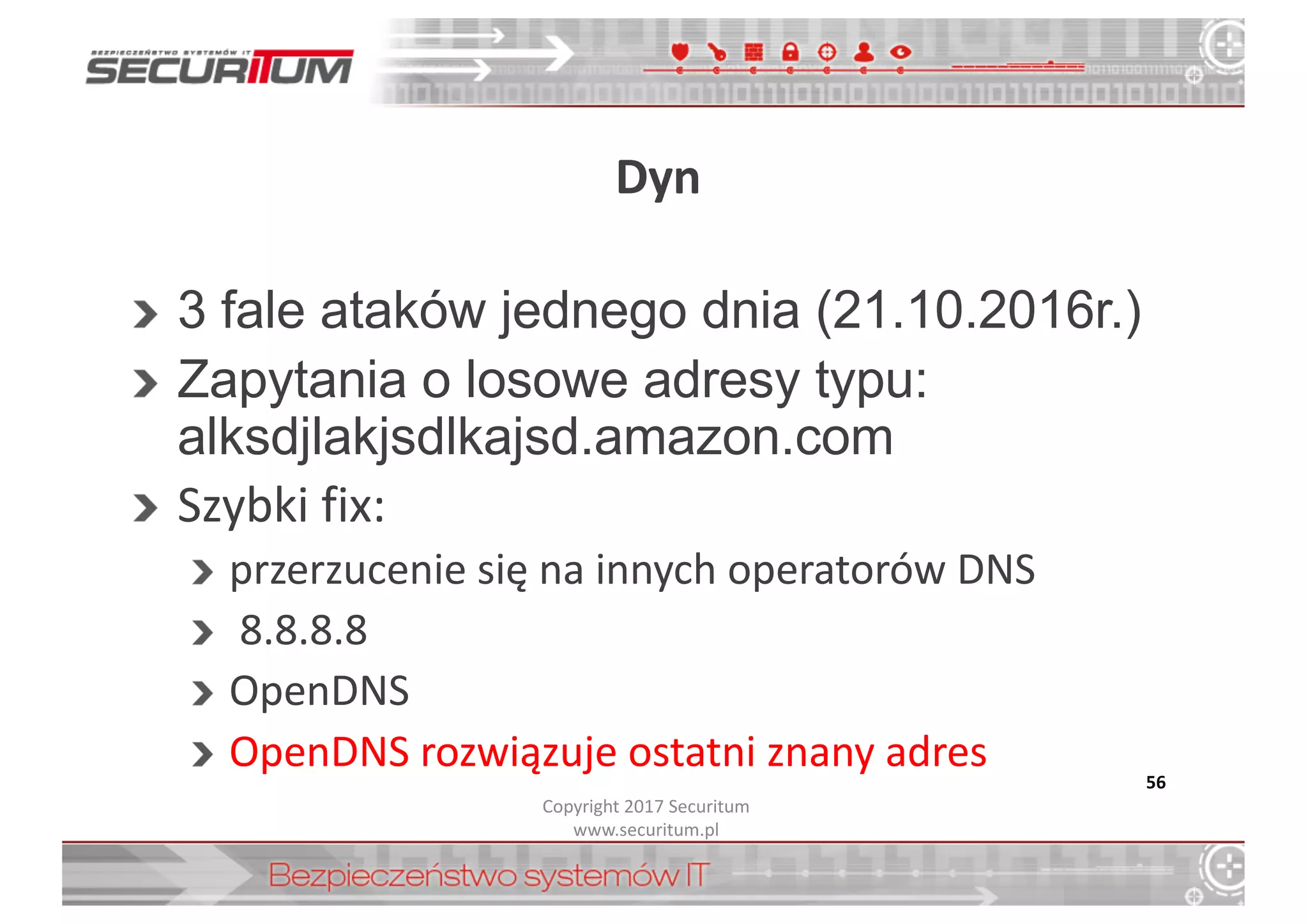 Dyn
3  fale  ataków  jednego  dnia  (21.10.2016r.)
Zapytania  o  losowe  adresy  typu:  
alksdjlakjsdlkajsd.amazon.com
Szybki	
  fix:
przerzucenie	
  się	
  na	
  innych	
  operatorów	
  DNS
8.8.8.8
OpenDNS
OpenDNS rozwiązuje	
  ostatni	
  znany	
  adres 56
Copyright	
  2017	
  Securitum
www.securitum.pl
 