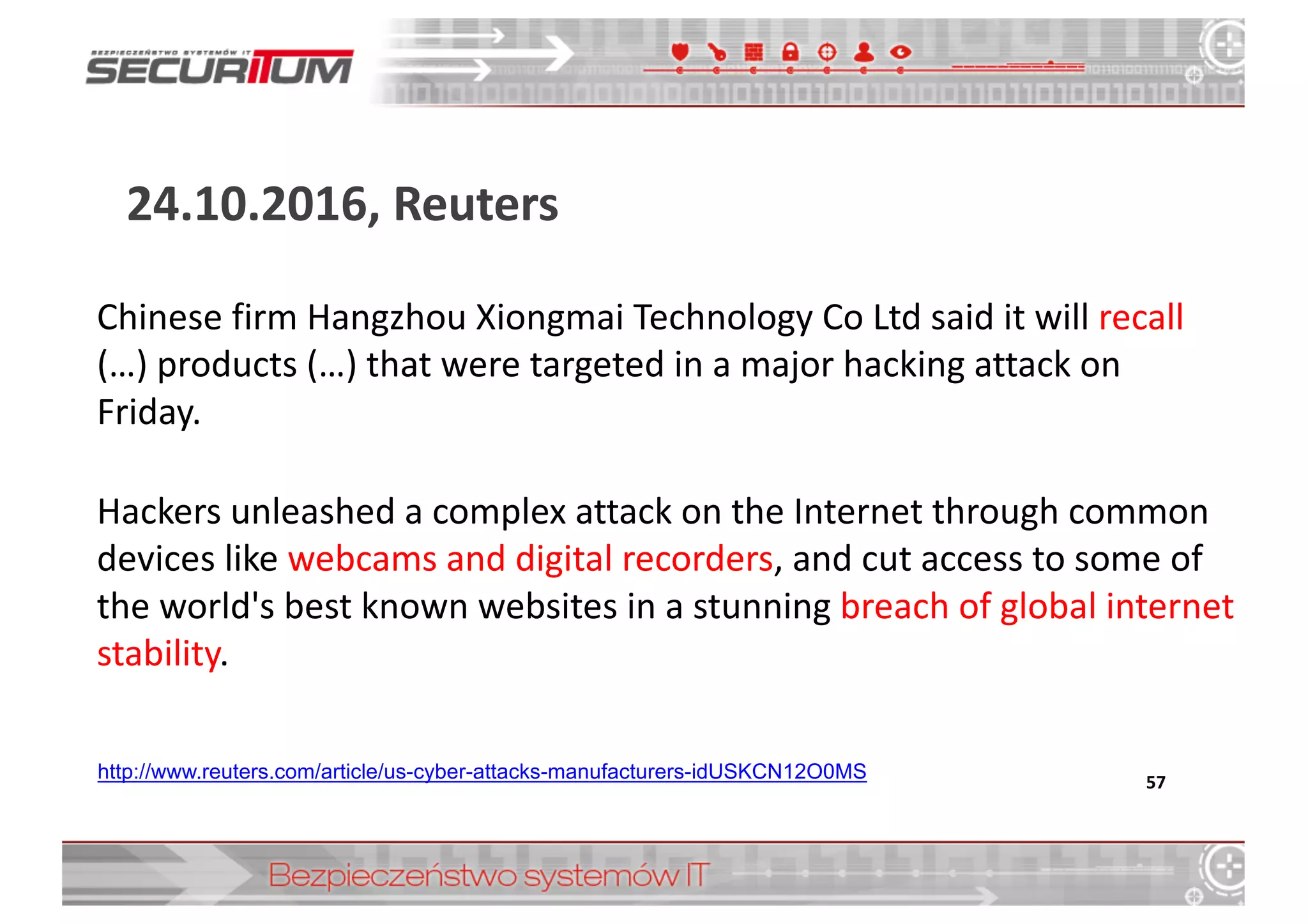 24.10.2016,	
  Reuters
57http://www.reuters.com/article/us-­cyber-­attacks-­manufacturers-­idUSKCN12O0MS
Chinese	
  firm	
  Hangzhou	
  Xiongmai	
  Technology	
  Co	
  Ltd	
  said	
  it	
  will	
  recall	
  
(…)	
  products	
  (…)	
  that	
  were	
  targeted	
  in	
  a	
  major	
  hacking	
  attack	
  on	
  
Friday.
Hackers	
  unleashed	
  a	
  complex	
  attack	
  on	
  the	
  Internet	
  through	
  common	
  
devices	
  like	
  webcams	
  and	
  digital	
  recorders,	
  and	
  cut	
  access	
  to	
  some	
  of	
  
the	
  world's	
  best	
  known	
  websites	
  in	
  a	
  stunning	
  breach	
  of	
  global	
  internet	
  
stability.
 