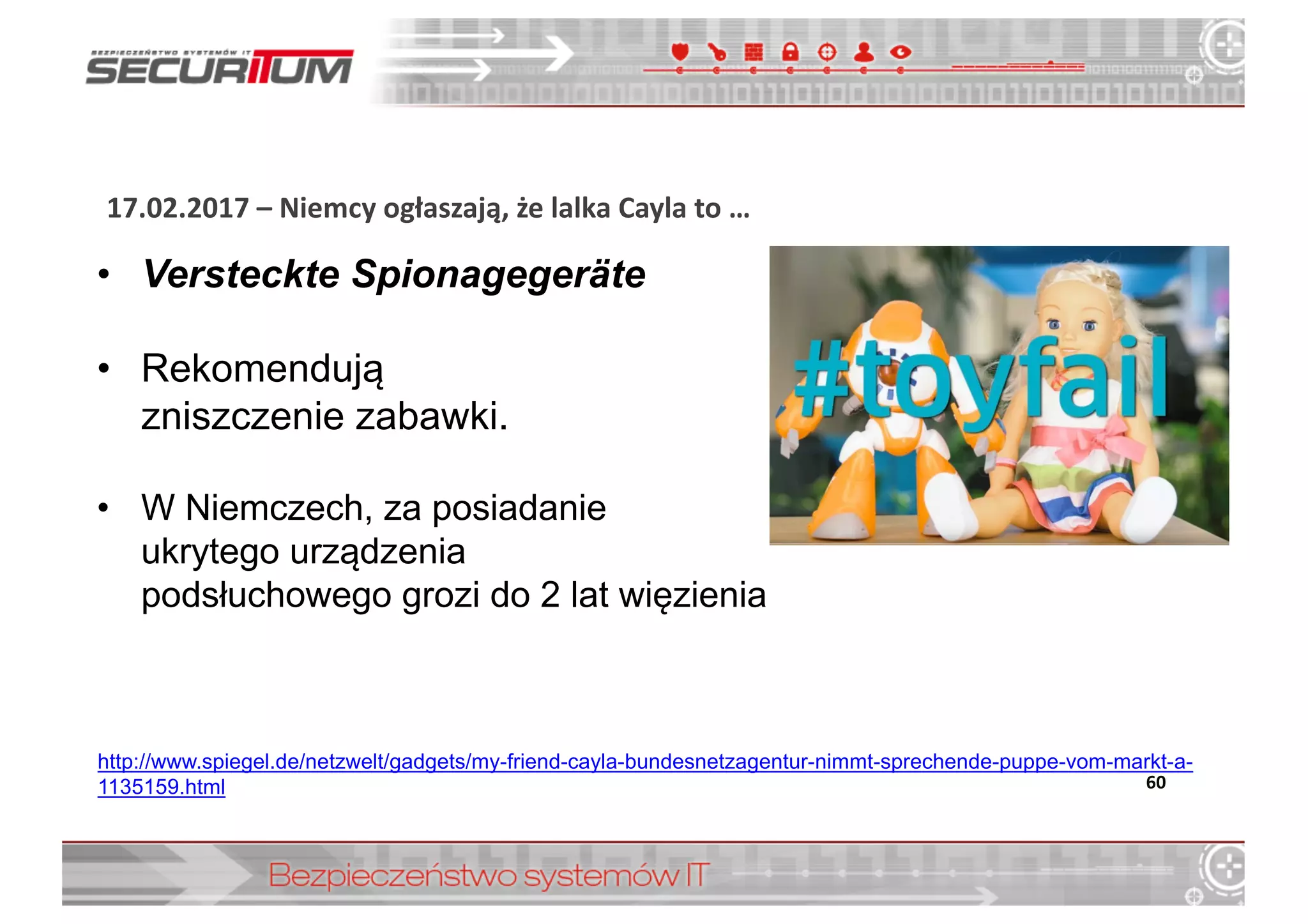 17.02.2017	
  – Niemcy	
  ogłaszają,	
  że	
  lalka	
  Cayla	
  to	
  …
60
http://www.spiegel.de/netzwelt/gadgets/my-­friend-­cayla-­bundesnetzagentur-­nimmt-­sprechende-­puppe-­vom-­markt-­a-­
1135159.html
• Versteckte  Spionagegeräte
• Rekomendują  
zniszczenie  zabawki.
• W  Niemczech,  za  posiadanie  
ukrytego  urządzenia  
podsłuchowego  grozi  do  2  lat  więzienia
 