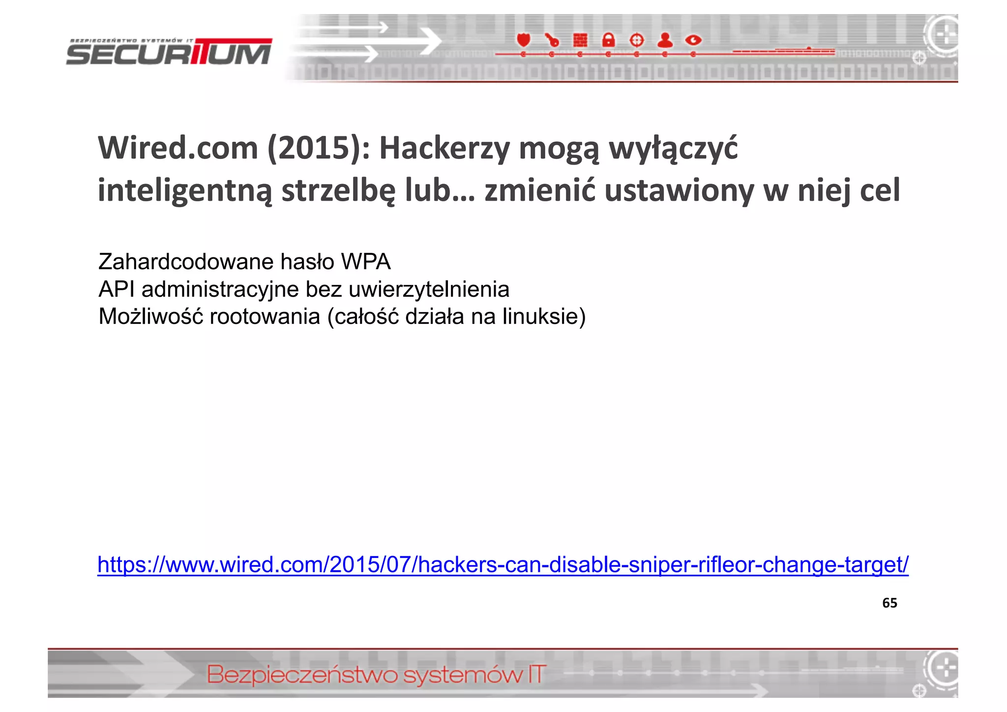 Wired.com (2015):	
  Hackerzy	
  mogą	
  wyłączyć	
  
inteligentną	
  strzelbę	
  lub…	
  zmienić	
  ustawiony	
  w	
  niej	
  cel
65
Zahardcodowane  hasło  WPA
API  administracyjne  bez  uwierzytelnienia
Możliwość  rootowania  (całość  działa  na  linuksie)
https://www.wired.com/2015/07/hackers-­can-­disable-­sniper-­rifleor-­change-­target/
 