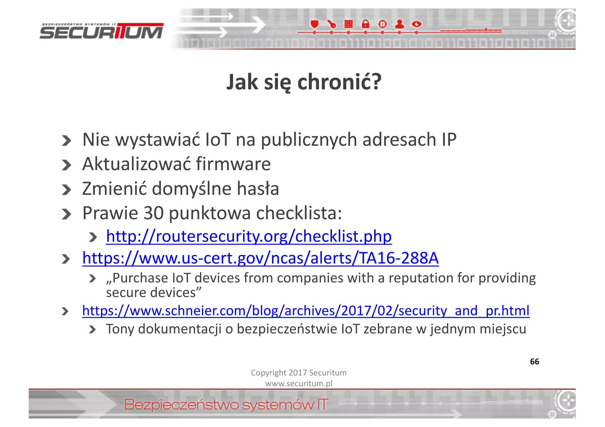 Jak	
  się	
  chronić?
Nie	
  wystawiać	
  IoT na	
  publicznych	
  adresach	
  IP	
  
Aktualizować	
  firmware
Zmienić	
  domyślne	
  hasła
Prawie	
  30	
  punktowa	
  checklista:
http://routersecurity.org/checklist.php
https://www.us-­‐cert.gov/ncas/alerts/TA16-­‐288A
„Purchase IoT devices	
  from	
  companies with	
  a	
  reputation for	
  providing
secure devices”
https://www.schneier.com/blog/archives/2017/02/security_and_pr.html
Tony	
  dokumentacji	
  o	
  bezpieczeństwie	
  IoT zebrane	
  w	
  jednym	
  miejscu
66
Copyright	
  2017	
  Securitum
www.securitum.pl
 