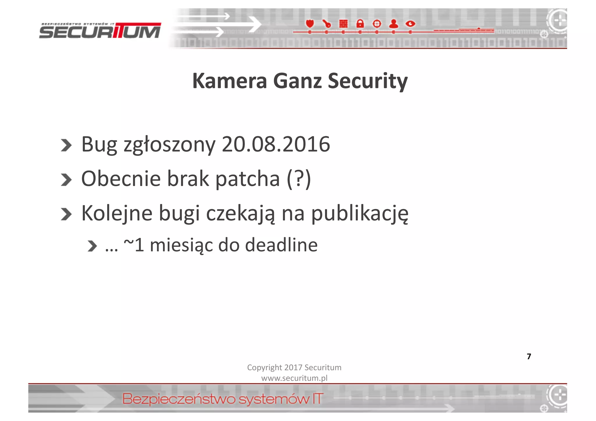 Kamera	
  Ganz Security
Bug	
  zgłoszony	
  20.08.2016
Obecnie	
  brak	
  patcha (?)
Kolejne	
  bugi czekają	
  na	
  publikację
…	
  ~1 miesiąc	
  do	
  deadline
7
Copyright	
  2017	
  Securitum
www.securitum.pl
 
