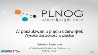 W poszukiwaniu pięciu dziewiątek
Wysoka dostępność w pigułce
Sebastian Pasternacki
CCIE#17541 RS/SEC/SP/WLAN CCDE #2012::9
CCIE.PL / CISCO
 