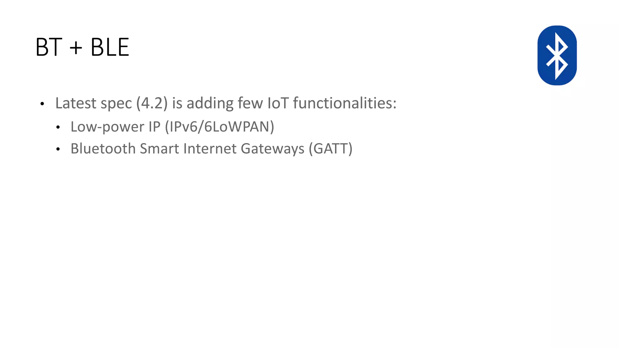 • Latest	spec	(4.2)	is	adding	few	IoT functionalities:
• Low-power	IP	(IPv6/6LoWPAN)
• Bluetooth	Smart	Internet	Gateways	(GATT)
BT	+	BLE
 