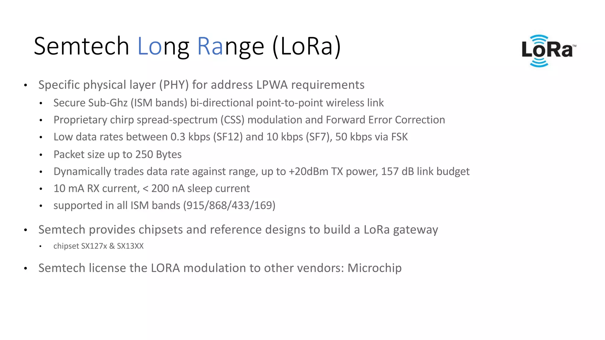 • Specific	physical	layer	(PHY)	for	address	LPWA	requirements
• Secure	Sub-Ghz (ISM	bands)	bi-directional	point-to-point	wireless	link	
• Proprietary	chirp	spread-spectrum	(CSS)	modulation	and	Forward	Error	Correction	
• Low	data	rates	between	0.3	kbps	(SF12)	and	10	kbps	(SF7),	50	kbps	via	FSK
• Packet	size	up	to	250	Bytes
• Dynamically	trades	data	rate	against	range,	up	to	+20dBm	TX	power,	157	dB	link	budget
• 10	mA	RX	current,	<	200	nA sleep	current
• supported	in	all	ISM	bands	(915/868/433/169)	
• Semtech provides	chipsets	and	reference	designs	to	build	a	LoRa gateway
• chipset	SX127x	&	SX13XX
• Semtech license	the	LORA	modulation	to	other	vendors:	Microchip
Semtech Long	Range	(LoRa)
 