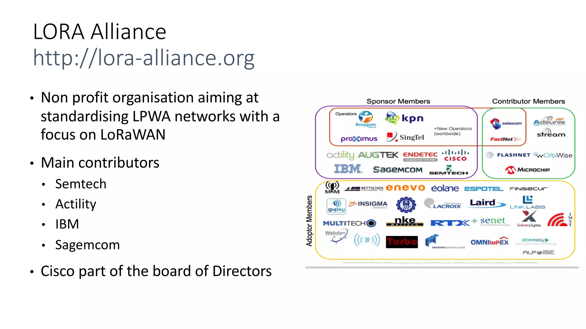 • Non	profit	organisation aiming	at	
standardising LPWA	networks	with	a	
focus	on	LoRaWAN
• Main	contributors
• Semtech
• Actility
• IBM
• Sagemcom
• Cisco	part	of	the	board	of	Directors
LORA	Alliance
http://lora-alliance.org
 