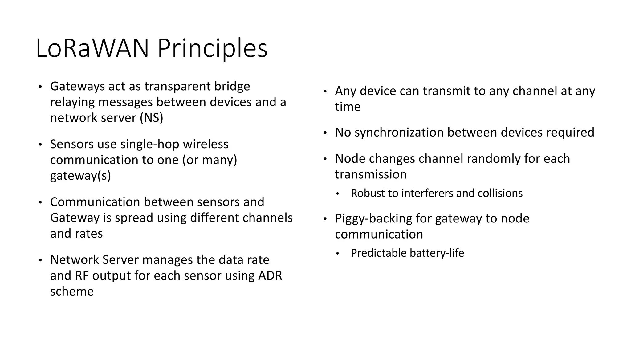 • Gateways	act	as	transparent	bridge	
relaying	messages	between	devices	and	a	
network	server	(NS)	
• Sensors	use	single-hop	wireless	
communication	to	one	(or	many)	
gateway(s)
• Communication	between	sensors	and	
Gateway	is	spread	using	different	channels	
and	rates
• Network	Server	manages	the	data	rate	
and	RF	output	for	each	sensor	using	ADR	
scheme
• Any	device	can	transmit	to	any	channel	at	any	
time
• No	synchronization	between	devices	required
• Node	changes	channel	randomly	for	each	
transmission
• Robust	to	interferers	and	collisions
• Piggy-backing	for	gateway	to	node	
communication
• Predictable	battery-life
LoRaWAN	Principles
 