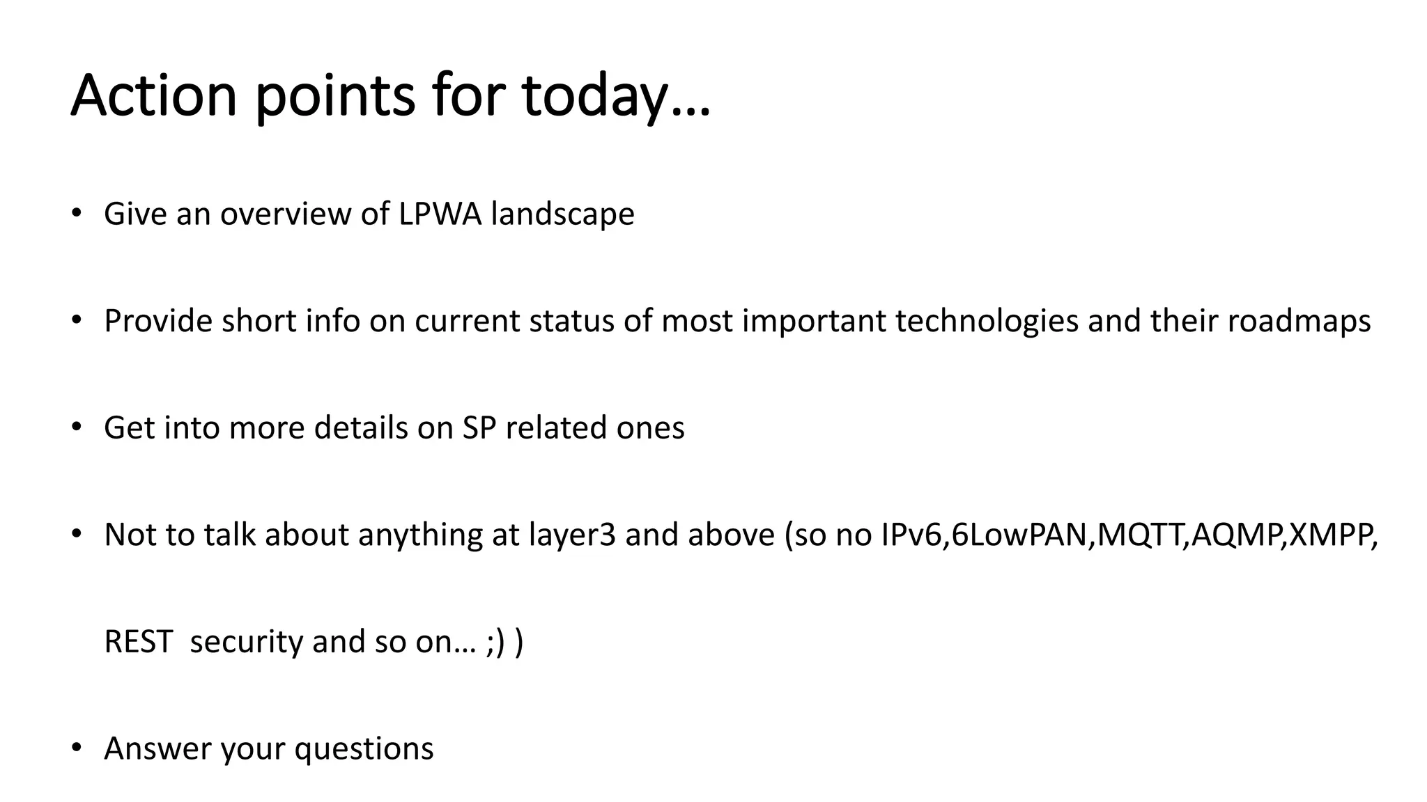 Action	points	for	today…
• Give	an	overview	of	LPWA	landscape
• Provide	short	info	on	current	status	of	most	important	technologies	and	their	roadmaps
• Get	into	more	details	on	SP	related	ones
• Not	to	talk	about	anything	at	layer3	and	above	(so	no	IPv6,6LowPAN,MQTT,AQMP,XMPP,	
REST		security	and	so	on…	;)	)
• Answer	your	questions
 