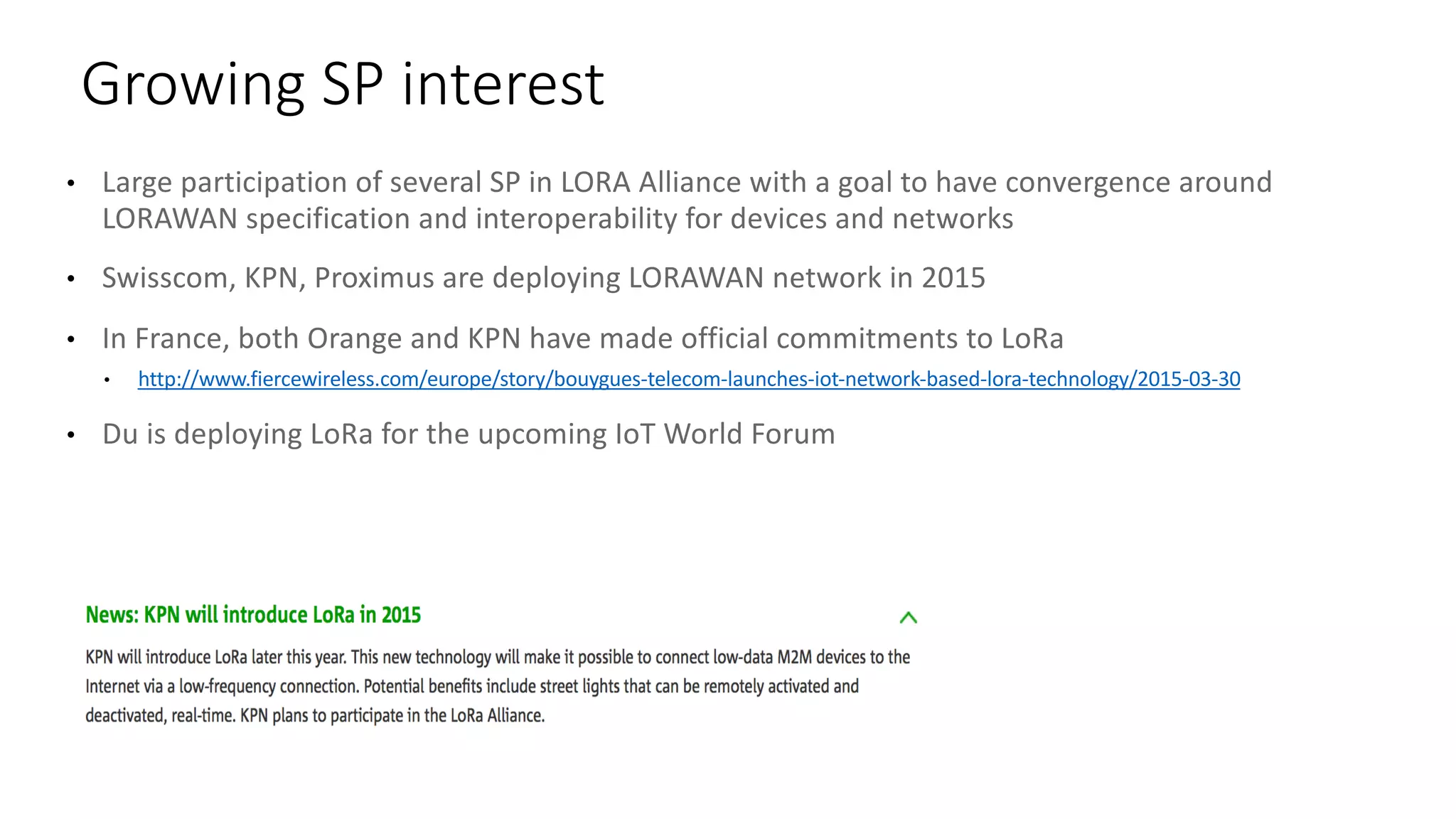 • Large	participation	of	several	SP	in	LORA	Alliance	with	a	goal	to	have	convergence	around	
LORAWAN	specification	and	interoperability	for	devices	and	networks
• Swisscom,	KPN,	Proximus are	deploying	LORAWAN	network	in	2015
• In	France,	both	Orange	and	KPN	have	made	official	commitments	to	LoRa
• http://www.fiercewireless.com/europe/story/bouygues-telecom-launches-iot-network-based-lora-technology/2015-03-30
• Du	is	deploying	LoRa for	the	upcoming	IoT World	Forum
Growing	SP	interest
 
