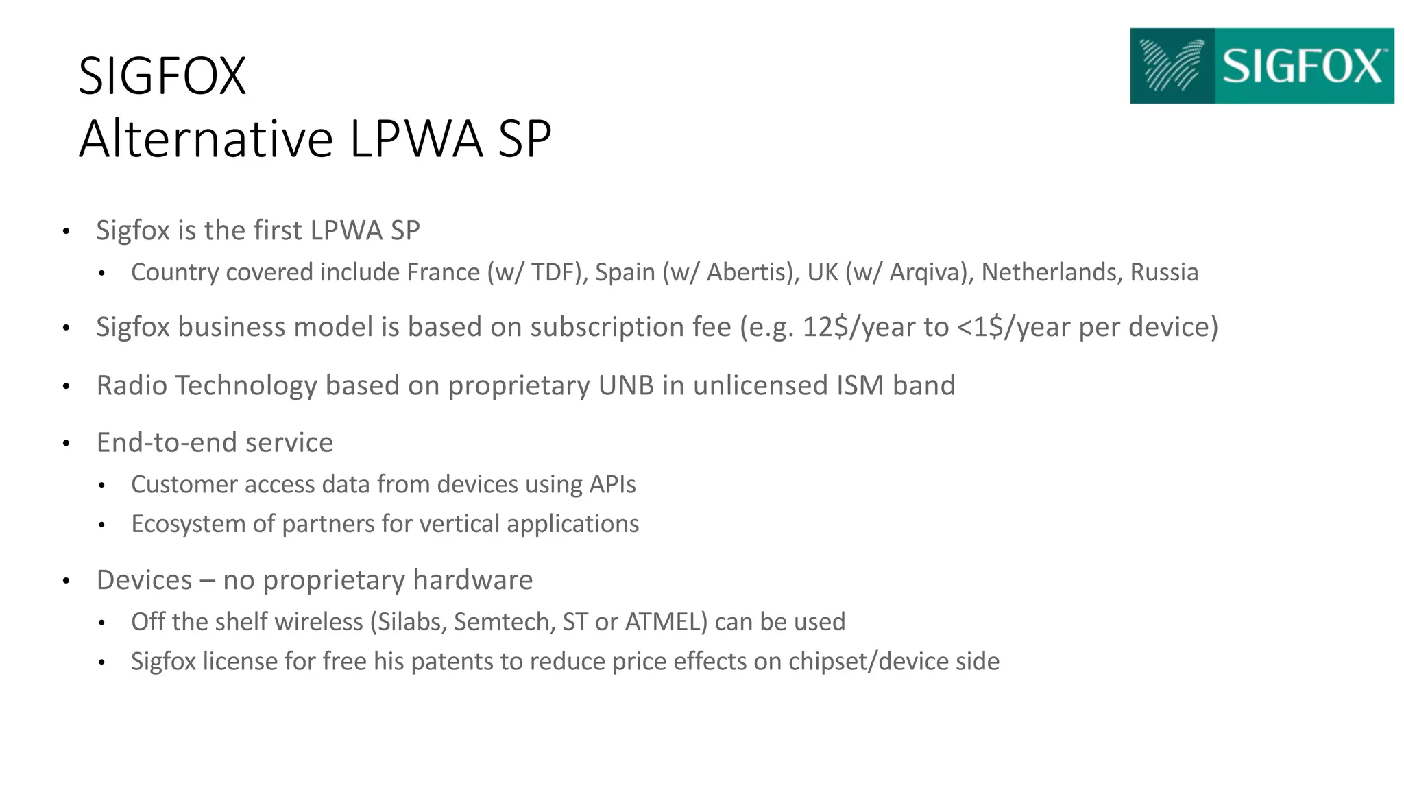 • Sigfox is	the	first	LPWA	SP
• Country	covered	include	France	(w/	TDF),	Spain	(w/	Abertis),	UK	(w/	Arqiva),	Netherlands,	Russia
• Sigfox business	model	is	based	on	subscription	fee	(e.g.	12$/year	to	<1$/year	per	device)	
• Radio	Technology	based	on	proprietary	UNB	in	unlicensed	ISM	band
• End-to-end	service	
• Customer	access	data	from	devices	using	APIs
• Ecosystem	of	partners	for	vertical	applications
• Devices	– no	proprietary	hardware
• Off	the	shelf	wireless	(Silabs,	Semtech,	ST	or	ATMEL)	can	be	used
• Sigfox license	for	free	his	patents	to	reduce	price	effects	on	chipset/device	side
SIGFOX
Alternative	LPWA	SP
 