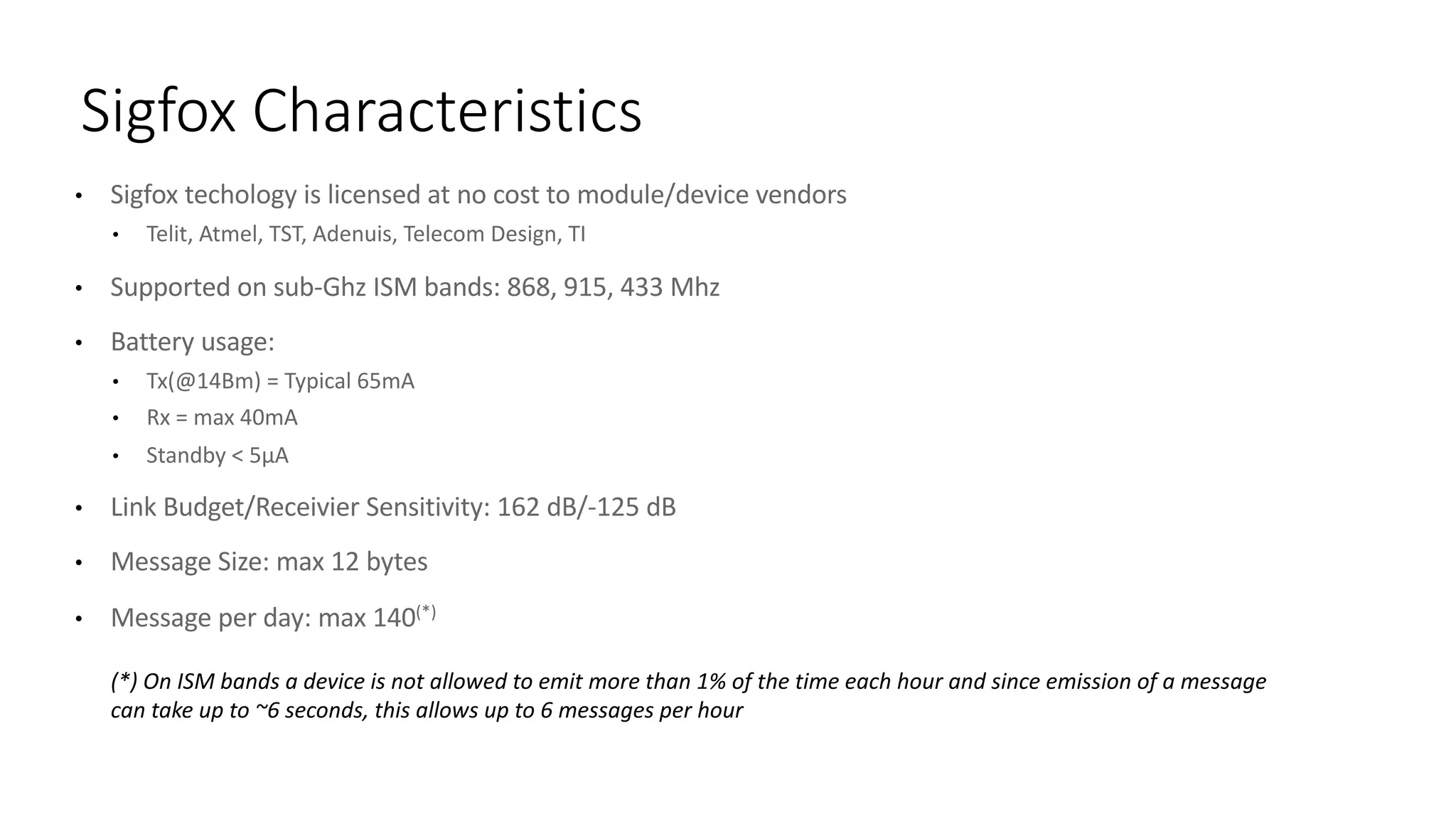 • Sigfox techology is	licensed	at	no	cost	to	module/device	vendors
• Telit,	Atmel,	TST,	Adenuis,	Telecom	Design,	TI
• Supported	on	sub-Ghz ISM	bands:	868,	915,	433	Mhz
• Battery	usage:	
• Tx(@14Bm)	=	Typical 65mA	
• Rx =	max	40mA	
• Standby	<	5μA
• Link	Budget/Receivier Sensitivity:	162	dB/-125	dB
• Message	Size:	max	12	bytes
• Message	per	day:	max	140(*)
Sigfox Characteristics
(*)	On	ISM	bands	a	device is	not	allowed to	emit more	than 1%	of	the	time	each hour and	since emission	of	a	message
can take up	to	~6	seconds,	this allows up	to	6	messages per	hour
 