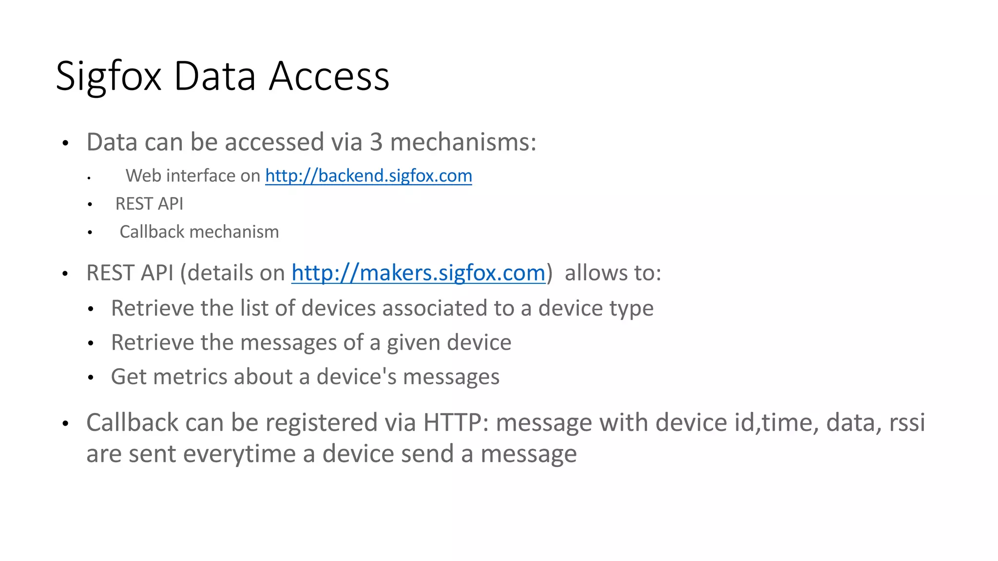 • Data	can	be	accessed	via	3	mechanisms:
• Web	interface	on	http://backend.sigfox.com
• REST	API
• Callback	mechanism
• REST	API	(details	on	http://makers.sigfox.com)		allows	to:	
• Retrieve	the	list	of	devices	associated	to	a	device	type
• Retrieve	the	messages	of	a	given	device
• Get	metrics	about	a	device's	messages
• Callback	can	be	registered	via	HTTP:	message	with	device	id,time,	data,	rssi
are	sent	everytime a	device	send	a	message
Sigfox Data	Access
 