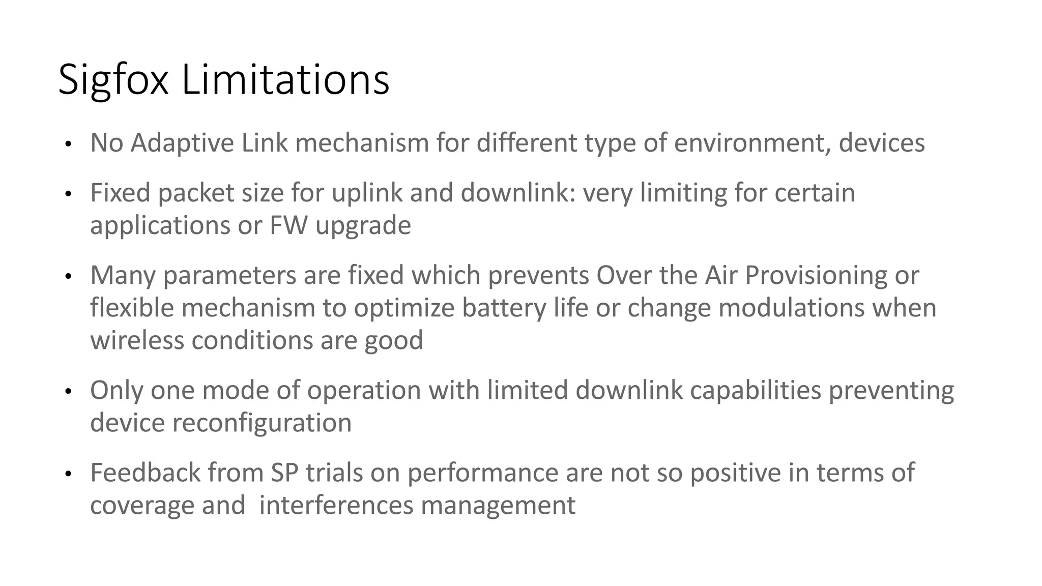 • No	Adaptive	Link	mechanism	for	different	type	of	environment,	devices
• Fixed	packet	size	for	uplink	and	downlink:	very	limiting	for	certain	
applications	or	FW	upgrade
• Many	parameters	are	fixed	which	prevents	Over	the	Air	Provisioning	or	
flexible	mechanism	to	optimize	battery	life	or	change	modulations	when	
wireless	conditions	are	good
• Only	one	mode	of	operation	with	limited	downlink	capabilities	preventing	
device	reconfiguration
• Feedback	from	SP	trials	on	performance	are	not	so	positive	in	terms	of	
coverage	and		interferences	management
Sigfox Limitations
 