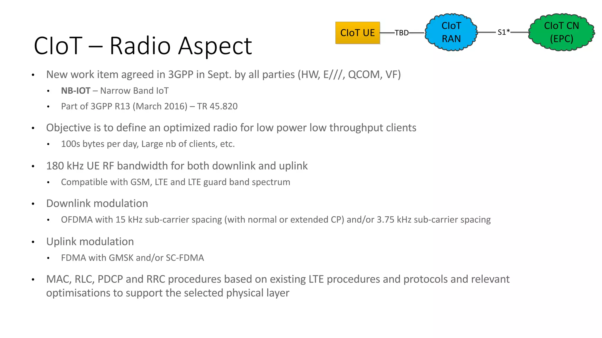 • New	work	item	agreed	in	3GPP	in	Sept.	by	all	parties	(HW,	E///,	QCOM,	VF)
• NB-IOT	– Narrow	Band	IoT
• Part	of	3GPP	R13	(March	2016)	– TR	45.820
• Objective	is	to	define	an	optimized	radio	for	low	power	low	throughput	clients
• 100s	bytes	per	day,	Large	nb of	clients,	etc.
• 180	kHz	UE	RF	bandwidth	for	both	downlink	and	uplink
• Compatible	with	GSM,	LTE	and	LTE	guard	band	spectrum
• Downlink modulation
• OFDMA	with	15	kHz	sub-carrier	spacing	(with	normal	or	extended	CP)	and/or	3.75	kHz	sub-carrier	spacing	
• Uplink	modulation
• FDMA	with	GMSK	and/or	SC-FDMA
• MAC,	RLC,	PDCP	and	RRC	procedures	based	on	existing	LTE	procedures	and	protocols	and	relevant	
optimisations	to	support	the	selected	physical	layer
CIoT	– Radio	Aspect
CIoT
RAN
	S1*	
CIoT	CN	
(EPC)
CIoT	UE TBD
 
