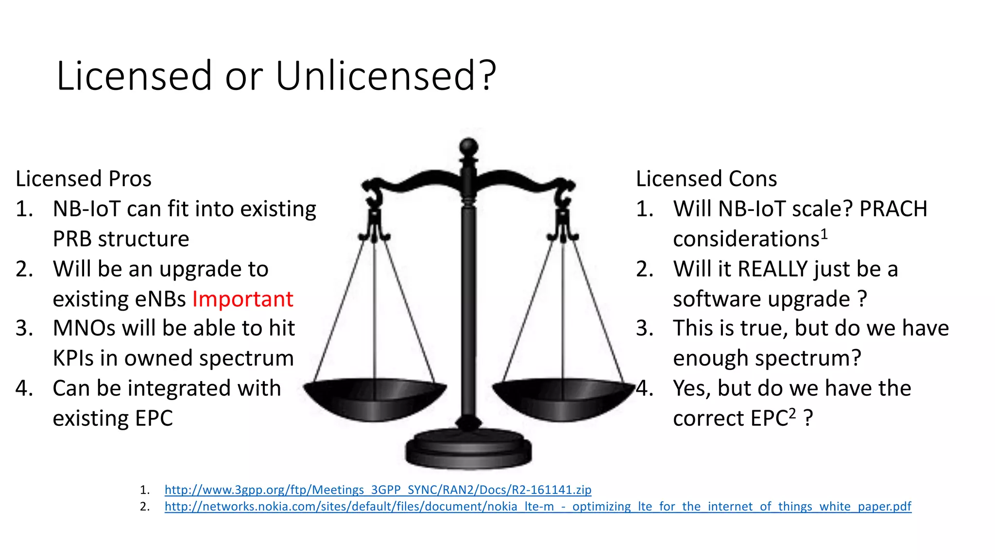 Licensed	or	Unlicensed?
Licensed	Pros
1. NB-IoT can	fit	into	existing	
PRB	structure
2. Will	be	an	upgrade	to	
existing	eNBs Important
3. MNOs	will	be	able	to	hit	
KPIs	in	owned	spectrum
4. Can	be	integrated	with	
existing	EPC
Licensed	Cons
1. Will	NB-IoT scale?	PRACH	
considerations1
2. Will	it	REALLY	just	be	a	
software	upgrade	?
3. This	is	true,	but	do	we	have	
enough	spectrum?
4. Yes,	but	do	we	have	the	
correct	EPC2 ?
1. http://www.3gpp.org/ftp/Meetings_3GPP_SYNC/RAN2/Docs/R2-161141.zip
2. http://networks.nokia.com/sites/default/files/document/nokia_lte-m_-_optimizing_lte_for_the_internet_of_things_white_paper.pdf
 