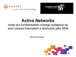 Active Networks
miały być fundamentem nowego podejścia do
sieci zwanej Internetem a skończyły jako SDN
Michał Szczęsny
 