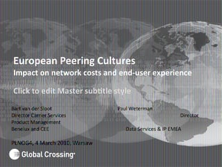 Click to edit Master subttle style
European Peering Cultures
Impact on network costs and end-user experience
Bart van der Sloot Paul Weterman
Director Carrier Services Director
Product Management
Benelux and CEE Data Services & IP EMEA
PLNOG4, 4 March 2010, Warsaw
 