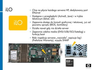 iLO
iLO
• Chip na płycie każdego serwera HP, dedykowany port
Ethernet
• Dostępne z przeglądarki (ActiveX, Java) i w trybie...