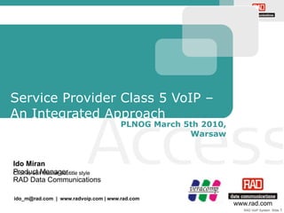 RAD VoIP System Slide 1
Click to edit Master subtitle style
www.rad.com
Ido Miran
Product Manager
RAD Data Communications
Service Provider Class 5 VoIP –
An Integrated Approach
PLNOG March 5th 2010,
Warsaw
ido_m@rad.com | www.radvoip.com | www.rad.com
 