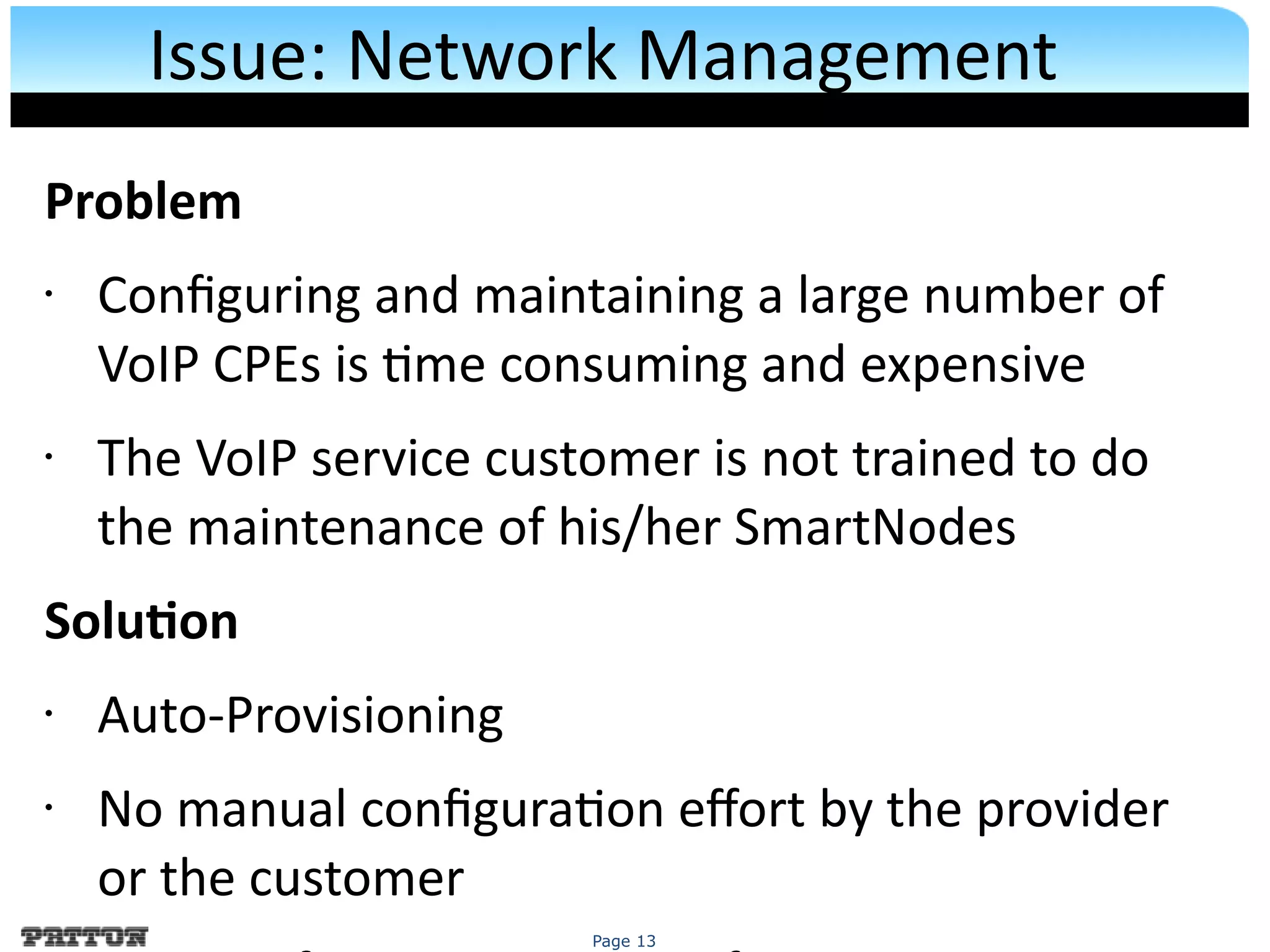 Page 13
Issue: Network Management
Problem
• Confguring and maintaining a large number of
VoIP CPEs is tme consuming and expensive
• The VoIP service customer is not trained to do
the maintenance of his/her SmartNodes
Soluton
• Auto-Provisioning
• No manual confguraton efort by the provider
or the customer
 