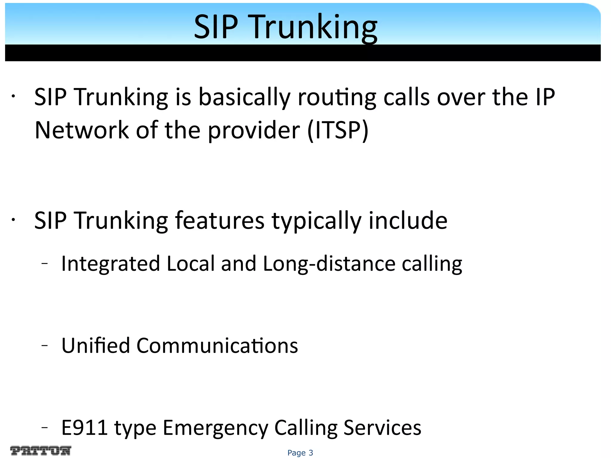 Page 3
SIP Trunking
• SIP Trunking is basically routng calls over the IP
Network of the provider (ITSP)
• SIP Trunking features typically include
– Integrated Local and Long-distance calling
– Unifed Communicatons
– E911 type Emergency Calling Services
 