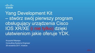 Krzysztof Mazepa
Consulting Systems Engineer
26 września 2017, Krakow
Yang Development Kit
– stwórz swój pierwszy program
obsługujący urządzenia Cisco
IOS XR/XE (i nie tylko) dzięki
ułatwieniom jakie oferuje YDK.
ydk.io
 