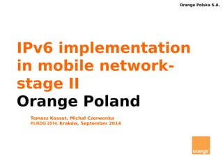 Orange Polska S.A. 
IPv6 implementation 
in mobile network-stage 
II 
Orange Poland 
Tomasz Kossut, Michał Czerwonka 
PLNOG 2014, Kraków, September 2014 
 