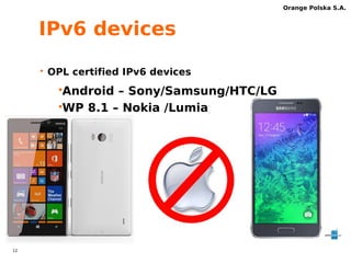 11 
Orange Polska S.A. 
APN IPv6-only 
c onfiguration 
Name: Orange Internet 
MCC/MNC 26003 
APN internetipv6 
Username/password internet 
APN state readonly 
APN protocol IPv6 
APN Protocol when 
IPv4 
roaming 
APN type default, hipri, 
dun, supl 
 