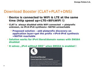 13 
Orange Polska S.A. 
IPv6 devices -requirements 
3.1. Dynamic IPv6 Address Allocation + IID randomly generated (privacy address) + UE shall use the 
IID given in PDP activation response message to configure its LLA (3GPP TS 23.060) 
http://www.3gpp.org/ftp/Specs/archive/23_series/23.060/. 
3.2. Customer Side Translator function (CLAT) must be embedded (smartphone/tablet/router) as 
part of 464xlat architecture RFC 6877. The CLAT must support ICMP, UDP, TCP, GRE and 
fragmented packet. clatd.conf - may be generic where the domain for nat64 prefix discovery 
must be “ipv4only.arpa” – static configuration may be request by OPL PM. 
https://android.googlesource.com/platform/external/android-clat/ 
3.3. MTU size & device interfaces - If the network send MTU size in RA message, then device must 
set it to the radio interface otherwise set the default value=1500B. The CLAT demon will 
calculate MTU size automatically for its interfaces (clat and clat4). 
4. IPv6 tethering - the CLAT helps Dual Stack tethering solution both USB/WIFI on the device 
(http://tools.ietf.org/html/draft-ietf-v6ops-64share-09, scenario#2) when APN is IPv6-only. The 
Global IPv6 and private IPv4 (clat) must be enabled on tethered LAN. 
4.1. RA – device sends RA message to tethered host with Ipv6 prefix information. Router lifetime 
set=9000 secs. Router sends periodically RA message – max. value 9000 secs. 
4.2. DHCPv6 – device server relays PCO Ipv6 DNS'es addresses to tethered hosts. 
4.3. DHCPv4 – device server relays private IPv4 address and send DNS IPv4 (CLAT DNS-proxy) 
4.4. Tethering & MTU size – device propagates MTU size 1500B to tethered clients interfaces 
( Ipv4&Ipv6) 
5. IPv6 LTE UE - the device must set EIT bit=1 in “Initial Attach” message 
 