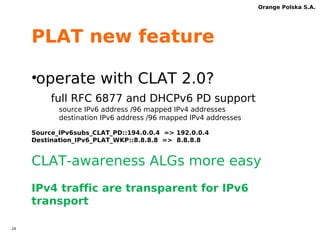 23 
Orange Polska S.A. 
DNS new feature 
•Limit DNS64 function 
dns64 for domain „ipv4only.arpa” only 
•Insted of use 
iRules or static AAAA record 
This helps to deploy DNS for all 
subscribers 
 