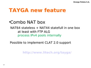 24 
Orange Polska S.A. 
PLAT new feature 
•operate with CLAT 2.0? 
full RFC 6877 and DHCPv6 PD support 
source IPv6 address /96 mapped IPv4 addresses 
destination IPv6 address /96 mapped IPv4 addresses 
Source_IPv6subs_CLAT_PD::194.0.0.4 => 192.0.0.4 
Destination_IPv6_PLAT_WKP::8.8.8.8 => 8.8.8.8 
CLAT-awareness ALGs more easy 
IPv4 traffic are transparent for IPv6 
transport 
 