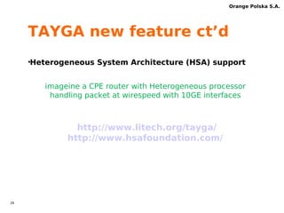 25 
Orange Polska S.A. 
TAYGA new feature 
•Combo NAT box 
NAT64 stateless + NAT44 statefull in one box 
at least with FTP ALG 
process IPv4 pools internally 
Possible to implement CLAT 2.0 support 
http://www.litech.org/tayga/ 
 