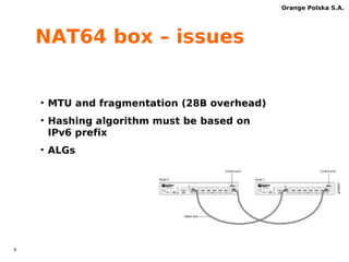 7 
Orange Polska S.A. 
NAT64 box – feature overview 
Feature/bugs Juniper 
SRX 
Fortinet 
FG1500D 
A10 
AX3200 
Linux NAT64 
stateless + 
NAT44 statefull 
Hashing NOK OK OK OK 
CLAT-awareness 
FTP, 
NOK 
RTSP*, 
ALGs 
PPTP* 
FTP FTP,RTSP 
Selective TCP 
MSS override NOK OK OK OK 
comments 
*) not 
tested, 
demo only 
 