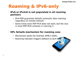 8 
Orange Polska S.A. 
NAT64 box – issues 
• MTU and fragmentation (28B overhead) 
• Hashing algorithm must be based on 
IPv6 prefix 
• ALGs 
 