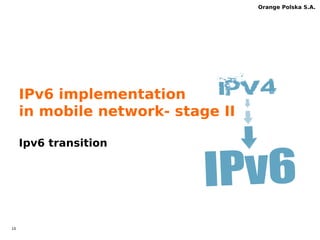 9 
Orange Polska S.A. 
Roaming & IPv6-only 
 IPv6 or IPv4v6 is not populated in all roaming 
partners 
– IPv4 PDP guarantee failsafe automatic data roaming 
regardless of visitied network 
– Some times even PDP IPv4 does not work, but the clue 
is more PDP IPv6 contexts in roaming  
 OPL failsafe mechanism for roaming case 
– Mechanism works for Android, WP8.1 GDR1 
– Roaming indicator triggers fallback to ipv4 APN 
 
