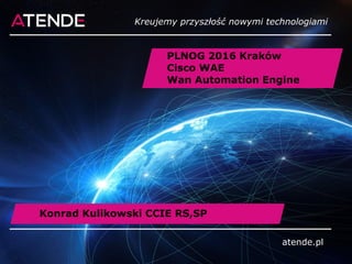 atende.pl
PLNOG 2016 Kraków
Cisco WAE
Wan Automation Engine
atende.pl
Kreujemy przyszłość nowymi technologiami
Konrad Kulikowski CCIE RS,SP
 